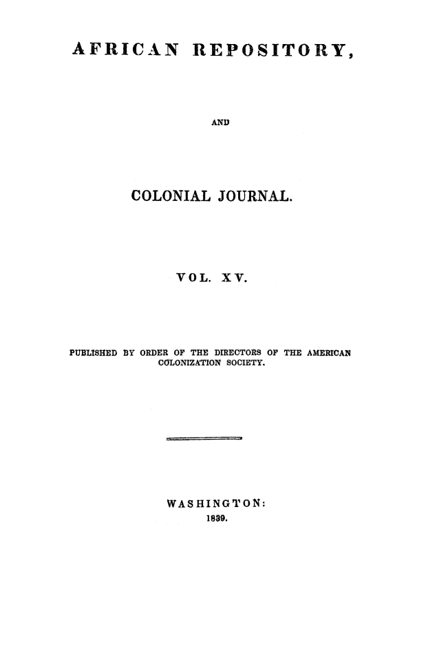 handle is hein.slavery/afrrpsty0015 and id is 1 raw text is: 


AFRICAN REPOSITORY,





                 AND






       COLONIAL JOURNAL.


             VOL. XV.





PUBLISHED BY ORDER OF THE DIRECTORS OF THE AMERICAN
           COLONIZATION SOCIETY.












           WASHINGTON:
                 1839.



