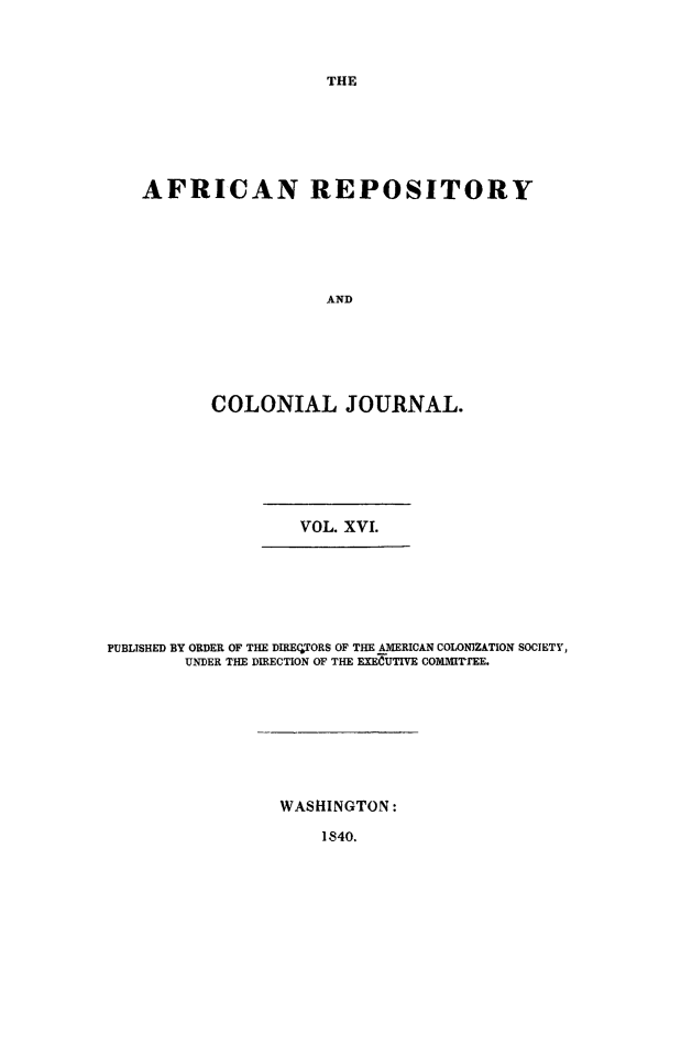 handle is hein.slavery/afrrpsty0016 and id is 1 raw text is: 



THE


AFRICAN REPOSITORY






                  AND






       COLONIAL JOURNAL.


VOL. XVI.


PUBLISHED BY ORDER OF THE DIRECTORS OF THE AMERICAN COLONIZATION SOCIETY,
        UNDER THE DIRECTION OF THE EXEUTIVE COMMI'rEE.


WASHINGTON:


1840.


