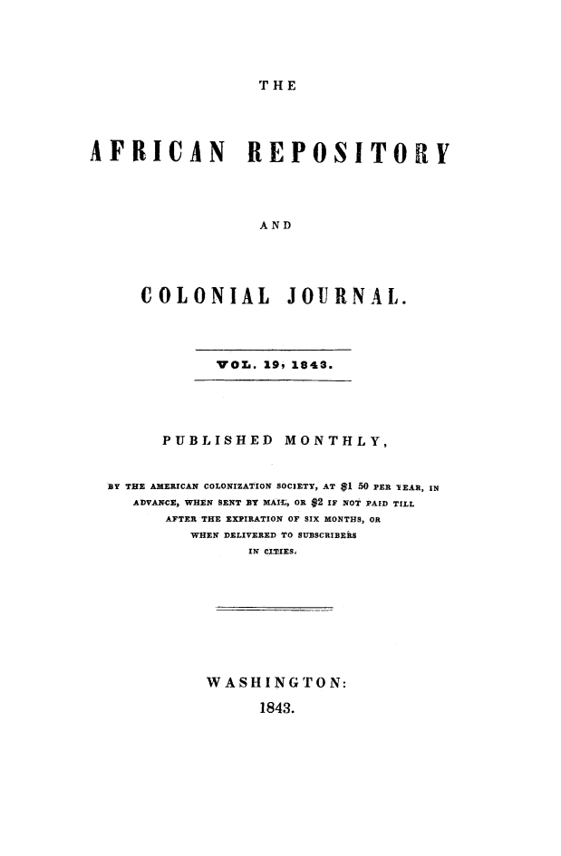 handle is hein.slavery/afrrpsty0019 and id is 1 raw text is: 





THE


AFRICAN          REPOSITORIY





                   AND





      COLONIAL JOURNAL.





              VOL. 19, 1843.





        PUBLISHED    MONTHLY,



  BY THE AMERICAN COLONIZATION SOCIETY, AT $1 50 PER lEAR, IN
     ADVANCE, WHEN SENT ZY MAIL, OR $2 IF NOT PAID TILL
        AFTER THE EXPIRATION OF SIX MONTHS, OR
           WHEN DELIVERED TO SUBSCRIBERS
                 IN CITIES.










             WASHINGTON:

                   1843.


