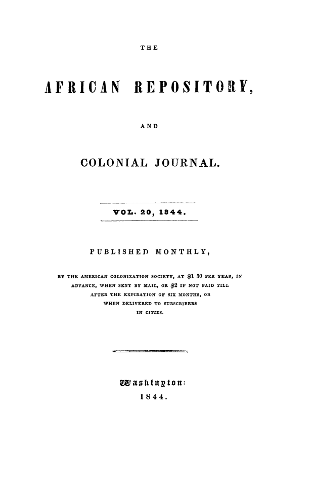 handle is hein.slavery/afrrpsty0020 and id is 1 raw text is: 





THE


AFRICAN REPOSITORY,




                   AND





       COLONIAL JOURNAL.


VOL. 20, 1844.


       PUBLISHED MONTHLY,


BY THE AMERICAN COLONIZATION SOCIETY, AT $1 50 PER YEAR, IN
   ADVANCE, WHEN SENT BY MAIL, OR $2 IF NOT PAID TILL
       AFTER THE EXPIRATION OF SIX MONTHS, OR
         WHEN DELIVERED TO SUBSCRIBERS
                IN CITZES.


1844.


