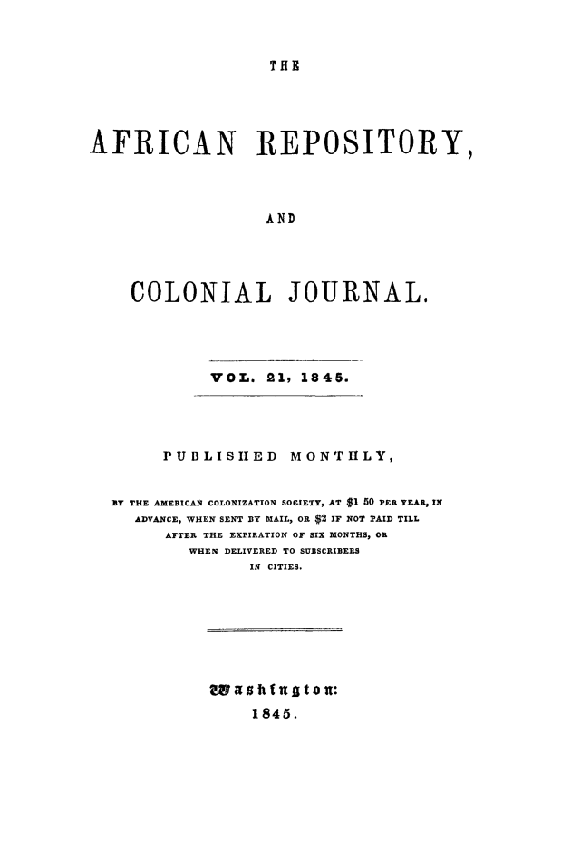 handle is hein.slavery/afrrpsty0021 and id is 1 raw text is: 


THR


AFRICAN REPOSITORY,




                   AND




    COLONIAL JOURNAL.


VOL. 21, 1845.


      PUBLISHED    MONTHLY,


BY THE AMERICAN COLONIZATION SOFIETY, AT $1 50 PER YEAR, IN
  ADVANCE, WHEN SENT BY MAIL, OR $2 IF NOT PAID TILL
      AFTER THE EXPIRATION OF SIX MONTHS, OR
        WHEN DELIVERED TO SUBSCRIBERS
               IN CITIES.


wits ft f ai t on:
     1845.


