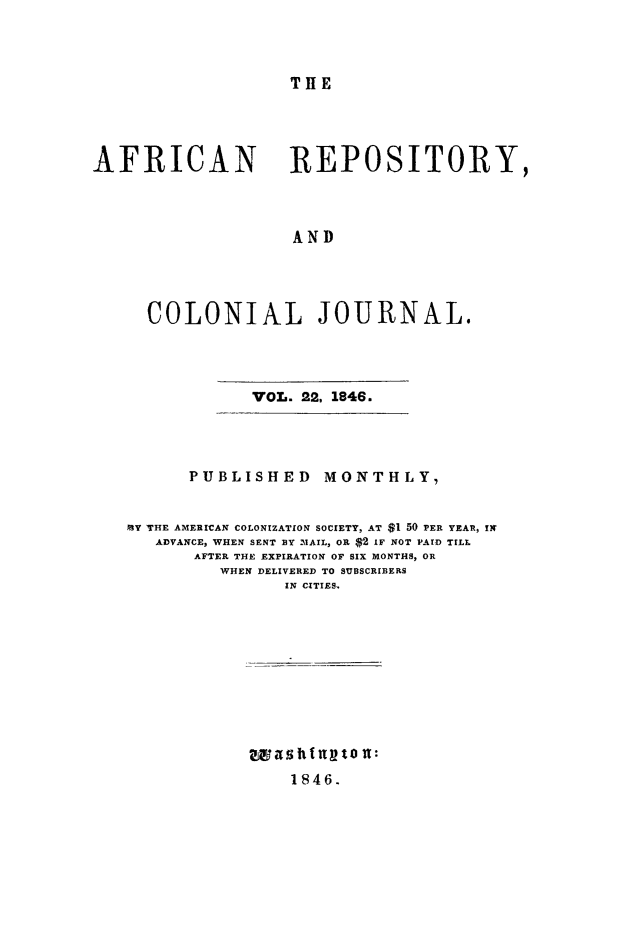 handle is hein.slavery/afrrpsty0022 and id is 1 raw text is: 



T HE


AFRICAN REPOSITORY,



                    AND




     COLONIAL JOURNAL.


VOL. 22, 1846.


      PUBLISHED MONTHLY,


MY THE AMERICAN COLONIZATION SOCIETY, AT $1 50 PER YEAR, IN
   ADVANCE, WHEN SENT BY -'%IAIL, OR $2 IF NOT PAID TILL
       AFTER THE EXPIRATION OF SIX MONTHS, OR
         WHEN DELIVERED TO SUBSCRIBERS
                IN CITIES











                1846.


