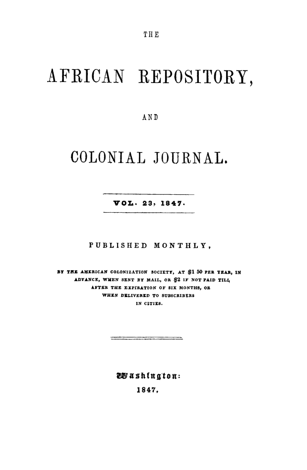 handle is hein.slavery/afrrpsty0023 and id is 1 raw text is: 


TIE


AFRICAN REPOSITORY,




                   AND




     COLONIAL JOURNAL.


VOL. 23, 1847.


      PUBLISHED     MONTHLY,


By TS AMERICAN COLONIZATION SOCIETY, AT $1 50 PER YEA.R, IN
   ADVANCE, WHEN SENT BY MAIL, OR $2 IF NOT PAID TIL1
       AFTER THE EXPIRATION OF SIX MONTHS, OR
         WHEN DELIVERED TO SUBSCRIBERS
                IN CITIES.


wasitfuttot:


1847,


