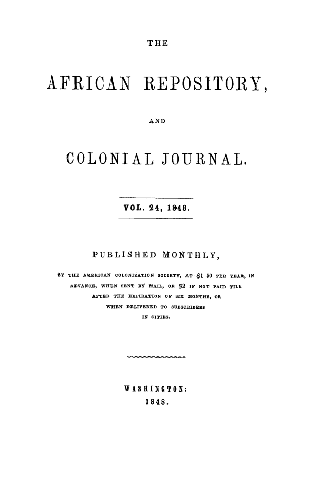 handle is hein.slavery/afrrpsty0024 and id is 1 raw text is: 



THE


AFRICAN REPOSITORY,



                   AND



    COLONIAL JOURNAL.


            VOL. 24, 1&48.




       PUBLISHED MONTHLY,

(l THE AMERICAN COLONIZATION SOCIETY, AT $1 50 PER YEAR, IN
  ADVANCE, WHEN SENT BY MAIL, OR .$2 IF NOT PAID TILL
       AFTER THE EXPIRATION OF SIX MONTHS, OR
         WHEN DELIVERED TO SUBSCRIBERH
                IN CITIES.







             WASHINGTON:
                 1848,



