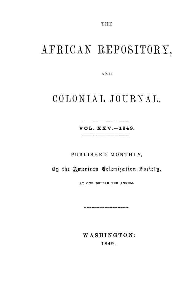 handle is hein.slavery/afrrpsty0025 and id is 1 raw text is: 


T HE


AFRICAN REPOSITORY,



              AND




   COLONIAL JOURNAL.


      VOL. XXV.-1849.




    PUBLISHED MONTHLY,

13p tlJc aitjnrican (Ectani~ation !5acttj3,


      AT ONE DOLLAR PER ANNUM.









      WASHINGTON:
           1849.



