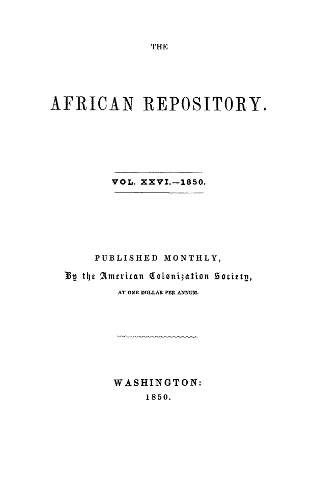 handle is hein.slavery/afrrpsty0026 and id is 1 raw text is: 



THE


AFRICAN REPOSITORY.








         VOL. XXVI.-1850.








      PUBLISHED MONTHLY,
  '33 tL}t 2tmtican  (goni3ation  Socitt,

          AT ONE DOLLAR PER ANNUM.










          WASHINGTON:
              1850.



