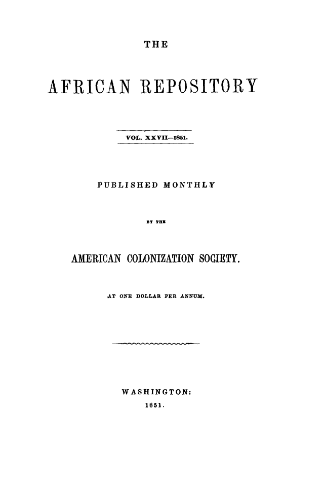 handle is hein.slavery/afrrpsty0027 and id is 1 raw text is: 



               THE




AFRICAN REPOSITORY





            VOL. XXVII-1851.





        PUBLISHED MONTHLY



               UT ThI




    AMERICAN COLONIZATION SOCIETY.


AT ONE DOLLAR PER ANNUM.


WASHINGTON:


1851.


