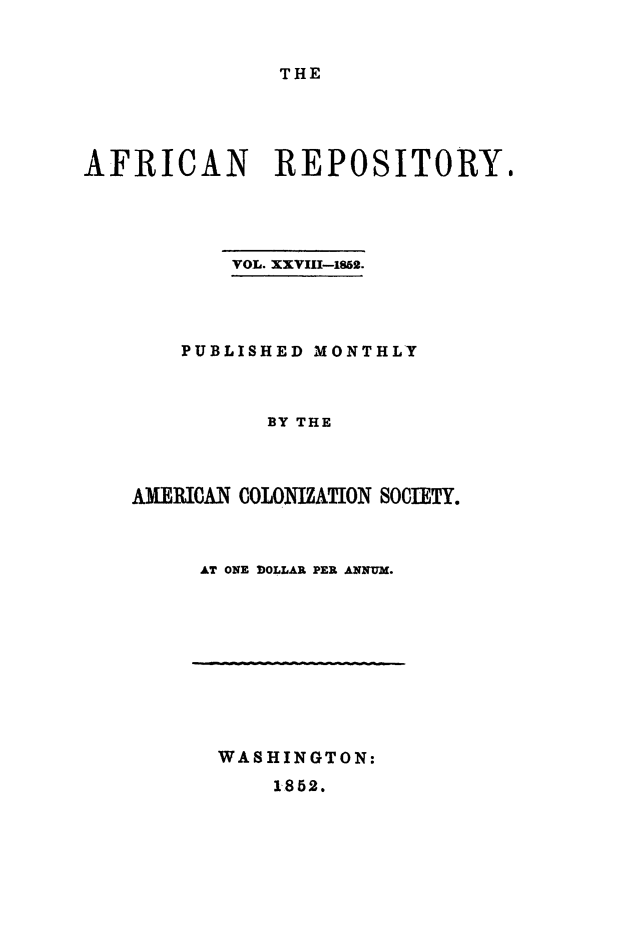 handle is hein.slavery/afrrpsty0028 and id is 1 raw text is: 


THE


AFRICAN REPOSITORY,




          VOL. XXVIU-1862.




       PUBLISHED MONTHLY



             BY THE



   AMAINII COLONHlZATION SOCIETY.


AT ONE DOLLAR PER ANNUM.


WASHINGTON:


1852.


