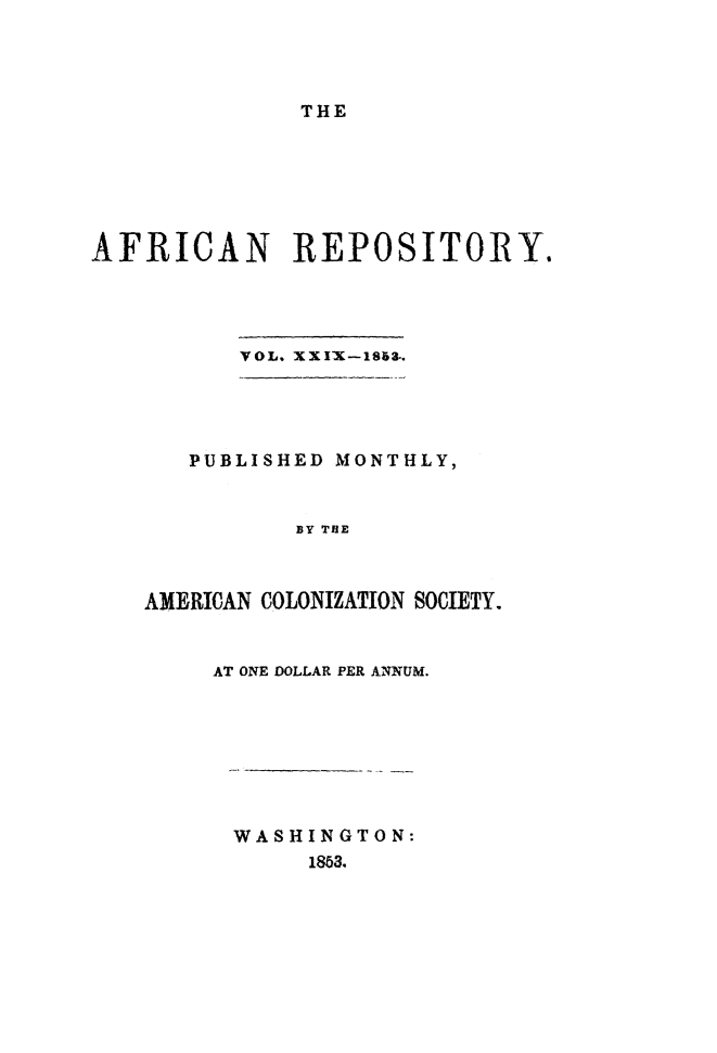 handle is hein.slavery/afrrpsty0029 and id is 1 raw text is: 




THE


AFRICAN REPOSITORY.




          VOL. XXI X-1863..


   PUBLISHED MONTHLY,


          BY TIHE



AMERICAN COLONIZATION SOCIETY.


AT ONE DOLLAR PER ANNUM.


WASHINGTON:
     1863.


