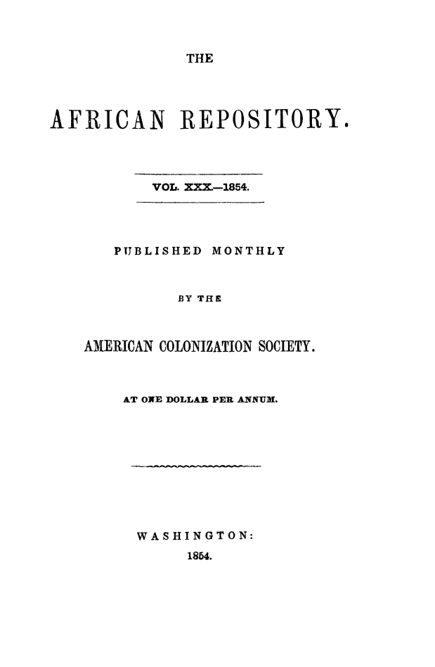 handle is hein.slavery/afrrpsty0030 and id is 1 raw text is: 



THE


AFRICAN REPOSITORY.


VOL. XXX.-1854.


   PUBLISHED MONTHLY



          BY THE



ANERICAN COLONIZATION SOCIETY.


AT ONE DOLLAR PER ANNUM.


WASHINGTON:
     1854.


