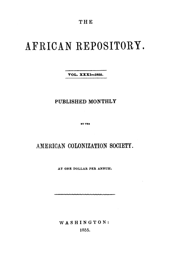 handle is hein.slavery/afrrpsty0031 and id is 1 raw text is: 


              THE




AFRICAN REPOSITORY.




           VOL. XXXI-186.




        PUBLISHED MONTHLY



               BY TRE



   AMERICAN COLONIZATION SOCIETY.


AT ONE DOLLAR PER ANNUM.


WASHINGTON:
     1855.


