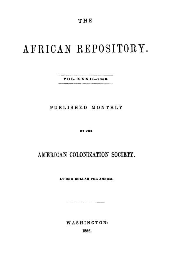 handle is hein.slavery/afrrpsty0032 and id is 1 raw text is: 


THE


AFRICAN REPOSITORY.


VOL. XXXII-1856.


   PUBLISHED MONTHLY




           BY TUC




AMERICAN COLONIZATION SOCIETY.


AT ONE DOLLAR PER ANNUM.








  WASHINGTON:
      1856.


