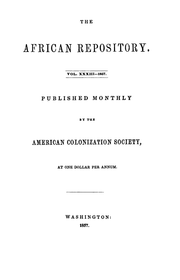 handle is hein.slavery/afrrpsty0033 and id is 1 raw text is: 


THE


AFRICAN REPOSITORY.



          VOL. XXXIII-1857.




    PUBLISHED MONTHLY



             BY THE



  AMERICAN COLONIZATION SOCIETY,


AT ONE DOLLAR PER ANNUM.









  WASHINGTON:
     1857.


