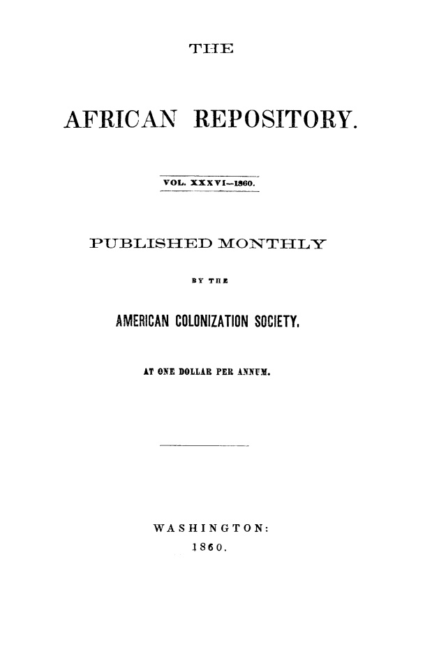 handle is hein.slavery/afrrpsty0036 and id is 1 raw text is: 


             TI-IE





AFRICAN REPOSITORY.




           VOL. XXX VI-1860.




   PUBLISIED IMONT HLY


              BY Tfl



      AMERICAN COLONIZATION SOCIETY.


AT ONE DOLLAR PER ANNUM.













WASHINGTON:


1860.


