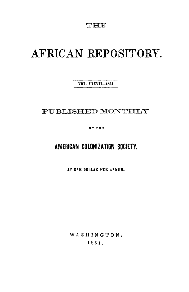 handle is hein.slavery/afrrpsty0037 and id is 1 raw text is: 


             THE




AFRICAN REPOSITORY.




           VOL. XXXVII-1861.




   PUBLISHED MONTHLY


              BY THB


      AMERICAN COLONIZATION SOCIETY.


AT ONE DOLLAR PER ANNUM.










WASHINGTON:
     1861.


