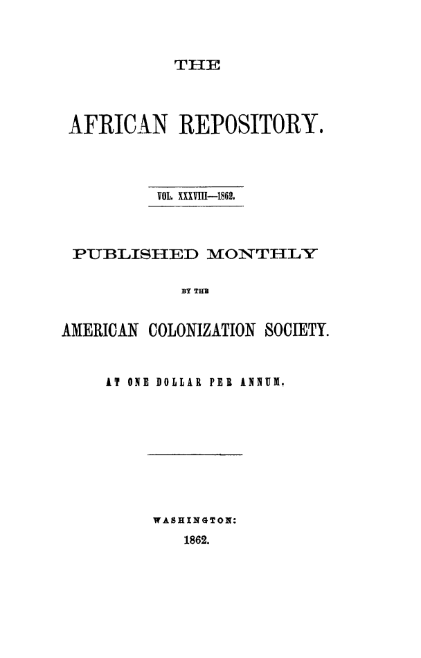 handle is hein.slavery/afrrpsty0038 and id is 1 raw text is: 



THE


AFRICAN REPOSITORY.




          VOL. XXXVII-186.



 PUBLISHED MONTHLY


            BY TH


AMERICAN COLONIZATION SOCIETY.


AT ONE DOLLAR PER ANNUM.


WASHINGTON:


1862.


