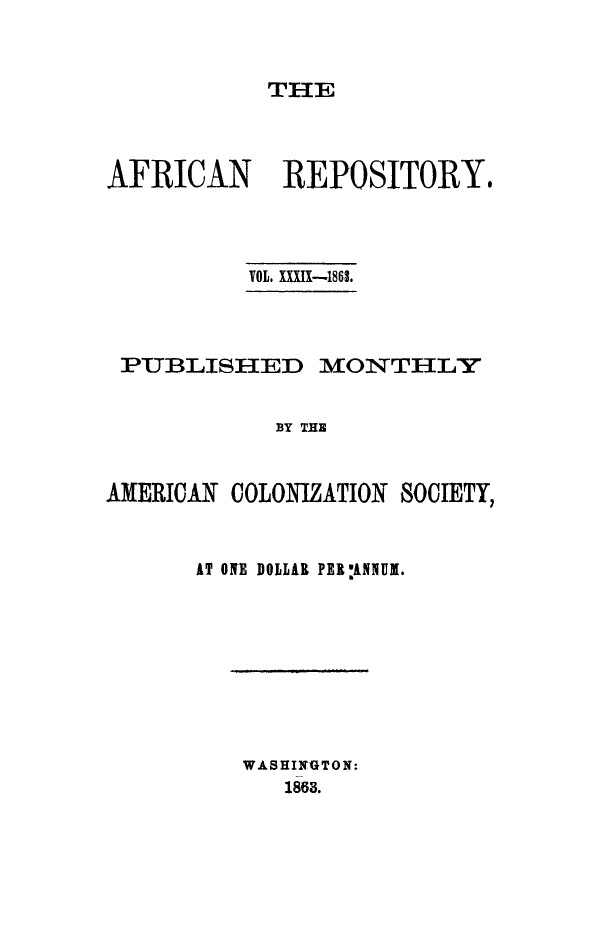 handle is hein.slavery/afrrpsty0039 and id is 1 raw text is: 



THE


AFRICAN      REPOSITORY.




          VOL. XiXfXI-186L




 PUBLISHED MONTHLY


            BY THE



AMERICAN COLONIZATION SOCIETY,


AT OlE DOLLAR PER :ANNUI.


WASHINGTON:
   1863.


