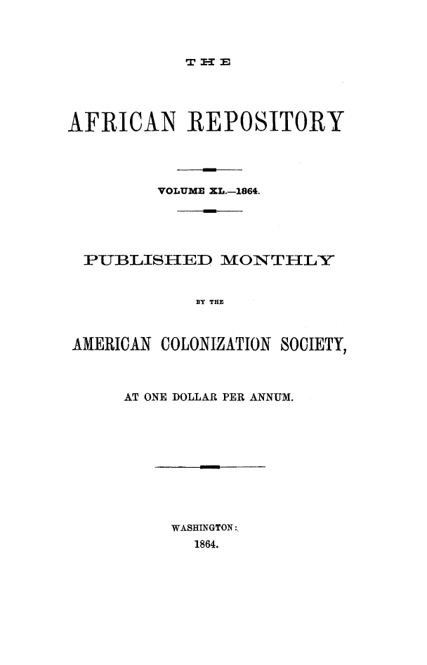 handle is hein.slavery/afrrpsty0040 and id is 1 raw text is: 



T :EE-1 ;


AFRICAN REPOSITORY




         VOLUME XL.-1864.





  PUBLISHED MON1THLY


            BY THE



AMERICAN COLONIZATION SOCIETY,


AT ONE DOLLAR PER ANNUM.


WASHINGTON:,
  1864.


