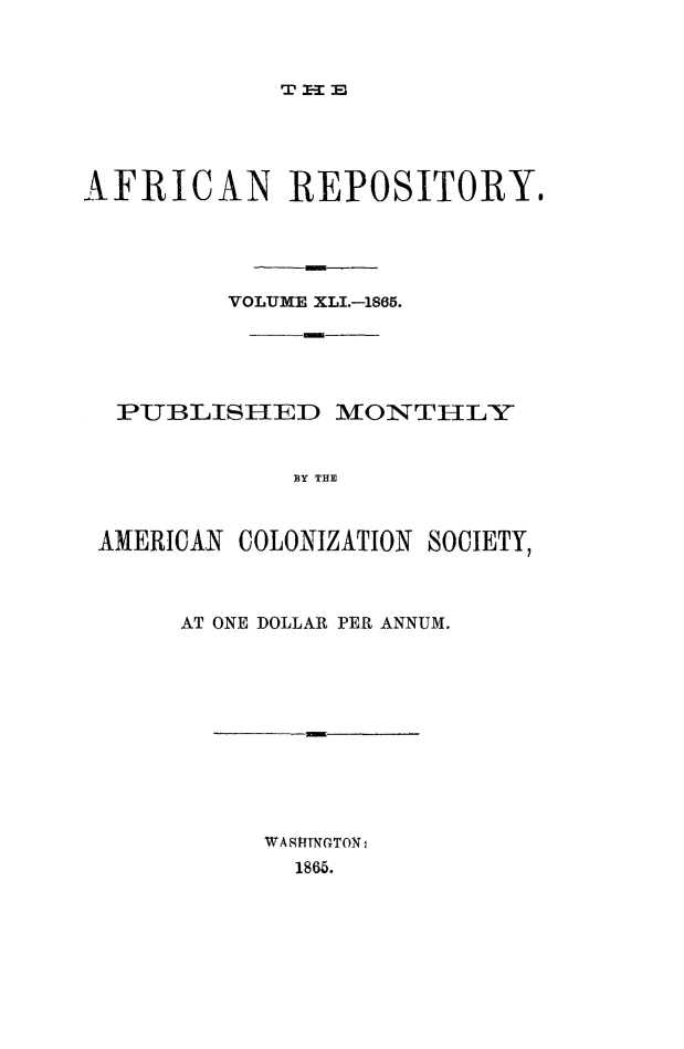 handle is hein.slavery/afrrpsty0041 and id is 1 raw text is: 









AFRICAN REPOSITORY.





         VOLUME XLI.-1865.





  PUBLISHED     MVONTHLY


             BY THE



 AMERICAN COLONIZATION SOCIETY,


AT ONE DOLLAR PER ANNUM.


m


WA -TNGTON
  1865.


