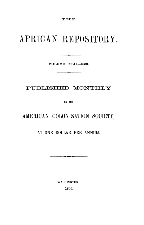 handle is hein.slavery/afrrpsty0042 and id is 1 raw text is: 



TI-2=3


AFRICAN REPOSITORY.




         VOLUME XLII.-1866.





  PUBLISHED MONTHLY


             BY THE



 AMERICAN COLONIZATION SOCIETY,


AT ONE DOLLAR PER ANNUM.











      WASHINGTON!


1866.


