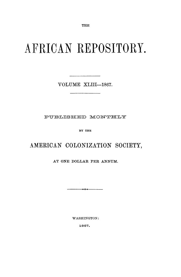 handle is hein.slavery/afrrpsty0043 and id is 1 raw text is: 




THE


AFRICAN REPOSITORY.








         VOLUME XIII-1867.







     PUB~LIS ED MOITTI-I Y


              BY THE



 AMERICAN COLONIZATION SOCIETY,


AT ONE DOLLAR PER ANNUM.














     WASHINGTON:


1867.


