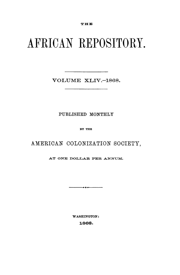 handle is hein.slavery/afrrpsty0044 and id is 1 raw text is: 




THE


AFRICAN REPOSITORY.







       VOLUME XLIV.-1868.







       PUBLISHED MONTHLY


              1Y THE


 AMERICAN COLONIZATION SOCIETY,


AT' ONE f)l-jAR PEMR ANNXUM.


WASHINGTON:
  1869.


