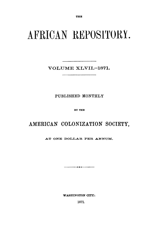 handle is hein.slavery/afrrpsty0047 and id is 1 raw text is: 


THE


AFRICAN REPOSITORY.







      VOLUME XLVII.-1871.






        PUBLISHED MONTHLY


              BY THE



AMERICAN COLONIZATION SOCIETY,


AT ONE DOLLAR PER ANNITm.


WASHINGTON CITY:


1871.


