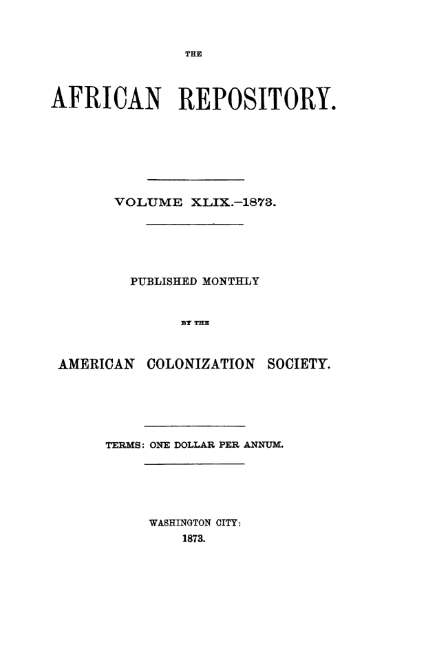 handle is hein.slavery/afrrpsty0049 and id is 1 raw text is: 







AFRICAN REPOSITORY.







       VOLUME XLIX.-1878.






         PUBLISHED MONTHLY


               BY TE


 AMERICAN COLONIZATION SOCIETY.


TERMS: ONE DOLLAR PER ANNUM.





     WASHINGTON CITY:
         1873.



