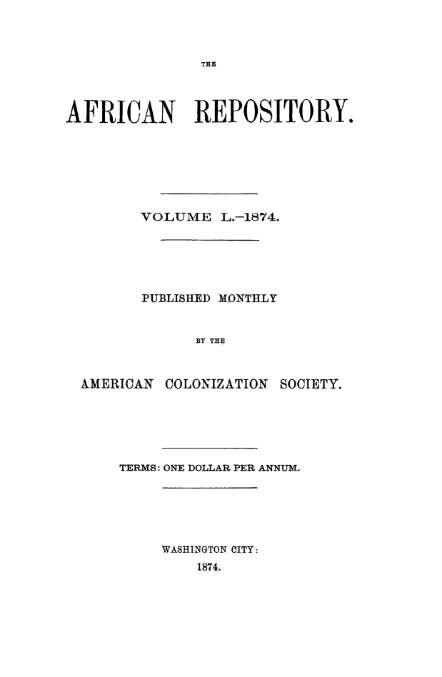 handle is hein.slavery/afrrpsty0050 and id is 1 raw text is: 



THE


AFRICAN REPOSITORY.








         VOLUME L.-1874.






         PUBLISHED MONTHLY


               BY THE



  AMERICAN COLONIZATION SOCIETY.


TERMS: ONE DOLLAR PER ANNUM.






     WASHINGTON CITY:
         1874.


