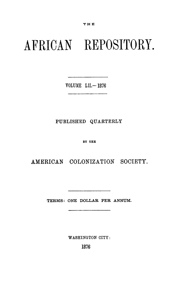 handle is hein.slavery/afrrpsty0052 and id is 1 raw text is: 


THE


AFRICAN


REPOSITORY.


         VOLUME LII.- 1876





       PUBLISHED QUARTERLY


              BY THE


AMERICAN COLONIZATION SOCIETY.


TERMS: ONE DOLLAR PER ANNUM.





      WASHINGTON CITY:
         1876


