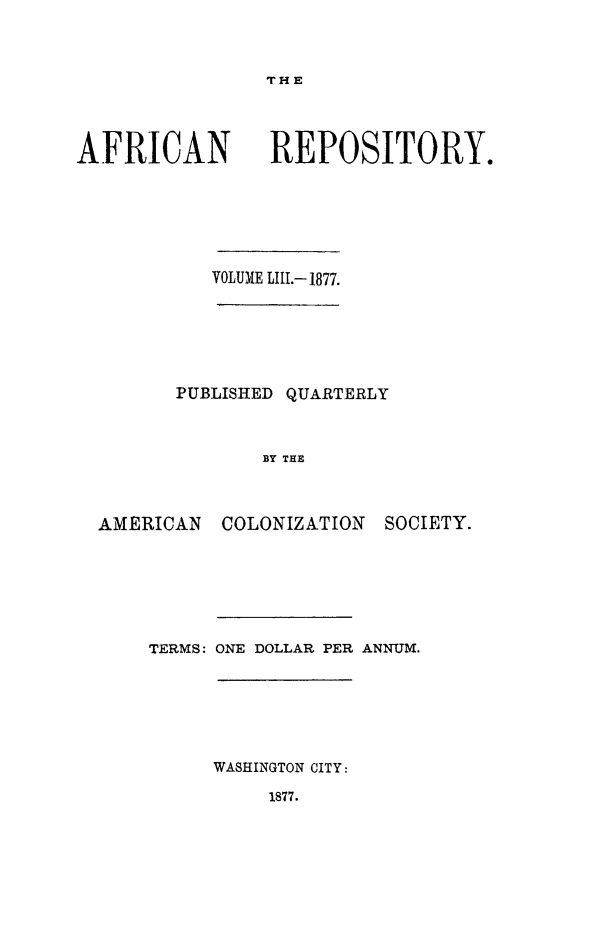 handle is hein.slavery/afrrpsty0053 and id is 1 raw text is: 



THE


AFRICAN


REPOSITORY.


          VOLUME LIII.- 1877.






       PUBLISHED QUARTERLY



              BY THE



AMERICAN COLONIZATION SOCIETY.


TERMS: ONE DOLLAR PER ANNUM.






     WASHINGTON CITY:

          1877.


