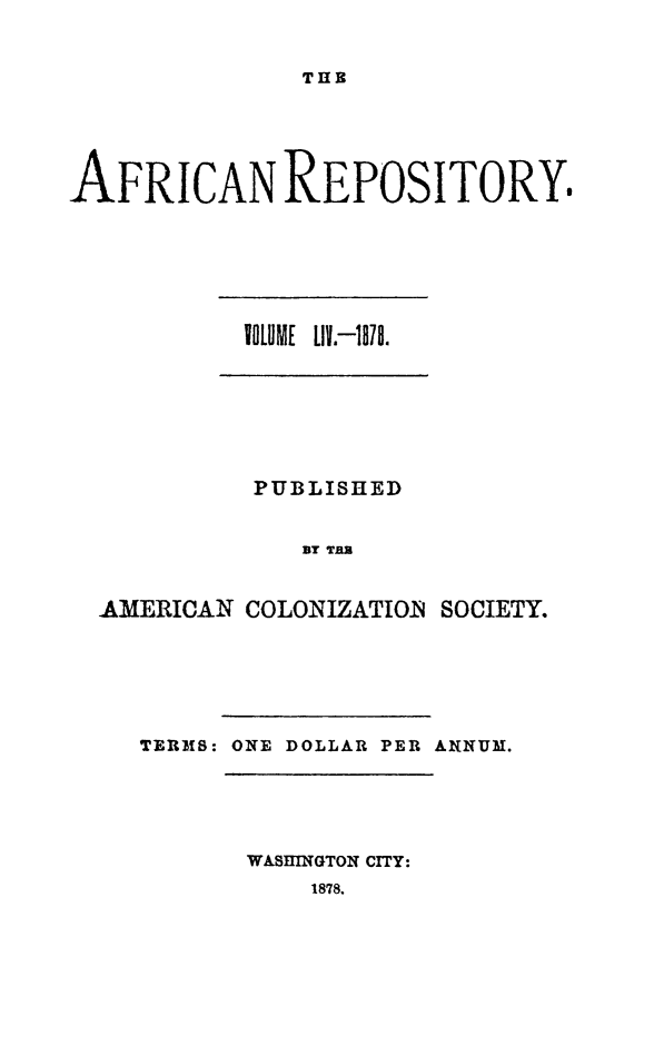 handle is hein.slavery/afrrpsty0054 and id is 1 raw text is: 


THE


AFRICAN REPOSITORY.


VOLUME LIV.-i18a.


          PUBLISHED


             BY TR


AMERICAN COLONIZATIOIN SOCIETY.


TERMS: ONE DOLLAR PER ANNUM.


WASHINGTON CITY:
    1878.


