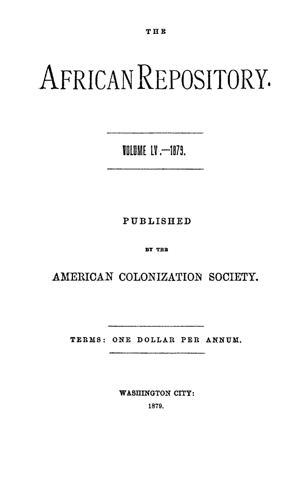 handle is hein.slavery/afrrpsty0055 and id is 1 raw text is: 


THE


AFRICAN REPOSITORY.


          PUBLISHED


             BY TEB


AMERICAN COLONIZATION SOCIETY.


TERMS: ONE DOLLAR PER ANtNUM.


WASHINGTON CITY:


1879.


VOLU]ME LT.-1873].


