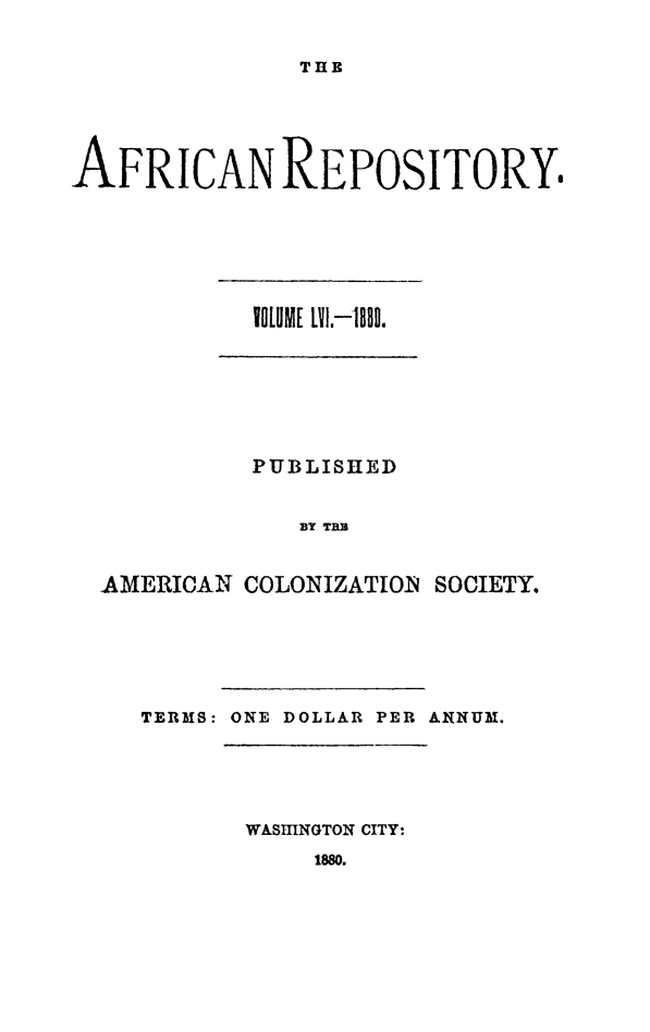 handle is hein.slavery/afrrpsty0056 and id is 1 raw text is: 


THB


AFRICAN REPOSITORY.


IOLUME LYI,-188.


          PUBLISHED


             BY TB


AMERICAN COLONIZATION SOCIETY.


TERMS: ONE DOLLAR PER ANNUM.


WASHINGTON CITY:


1880.


