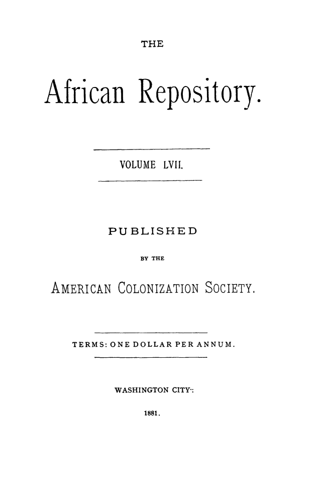 handle is hein.slavery/afrrpsty0057 and id is 1 raw text is: 


THE


African Repository


VOLUME


LVII.


        PUBLISHED

            BY THE


AMERICAN COLONIZATION SOCIETY,


TERMS: ONE DOLLAR PER ANNUM.


WASHINGTON CITY-:


1881.


