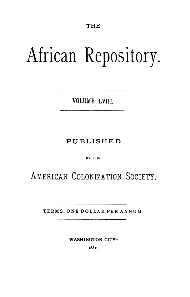 handle is hein.slavery/afrrpsty0058 and id is 1 raw text is: 


THE


African Repository.


VOLUME LVIII.


PUBLISHED

    BY THE


AMERICAN


COLONIZATION SOCIETY.


TERMS: ONE DOLLAR PER ANNUM.


WASHINGTON CITY-:


1882.


