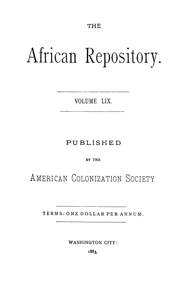 handle is hein.slavery/afrrpsty0059 and id is 1 raw text is: 


THE


African Repository.


VOLUME LIX.


        PUBLISHED

            BY THE


AMERICAN COLONIZATION SOCIETY


TERMS: ONE DOLLAR PER ANNUM.


WASHINGTON CITY-:


1883.



