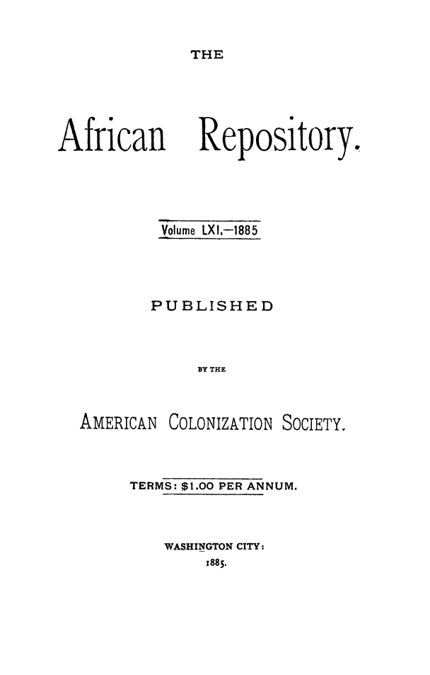 handle is hein.slavery/afrrpsty0061 and id is 1 raw text is: 


THE


African


Volume LXI,-1885




PUBLISHED



     BY THE


AMERICAN


COLONIZATION SOCIETY.


TERMS: $1.00 PER ANNUM.



    WASHINGTON CITY:
        x885.


Repository.


