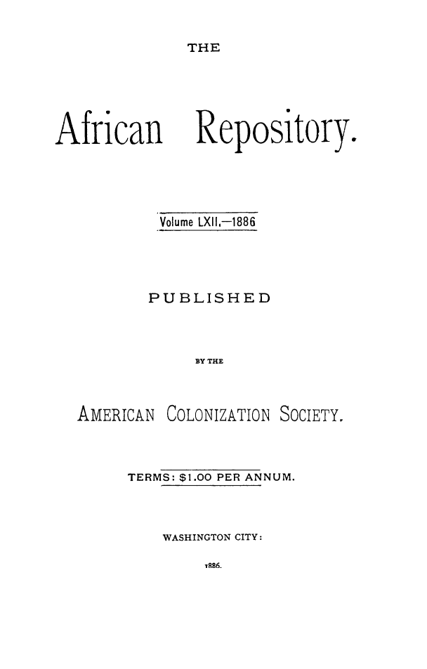 handle is hein.slavery/afrrpsty0062 and id is 1 raw text is: 

THE


African


Volume LXII,-1886




PUBLISHED



     BY THE


AMERICAN


COLONIZATION SOCIETY.


TERMS: $1.00 PER ANNUM.



    WASHINGTON CITY:


Repository.



