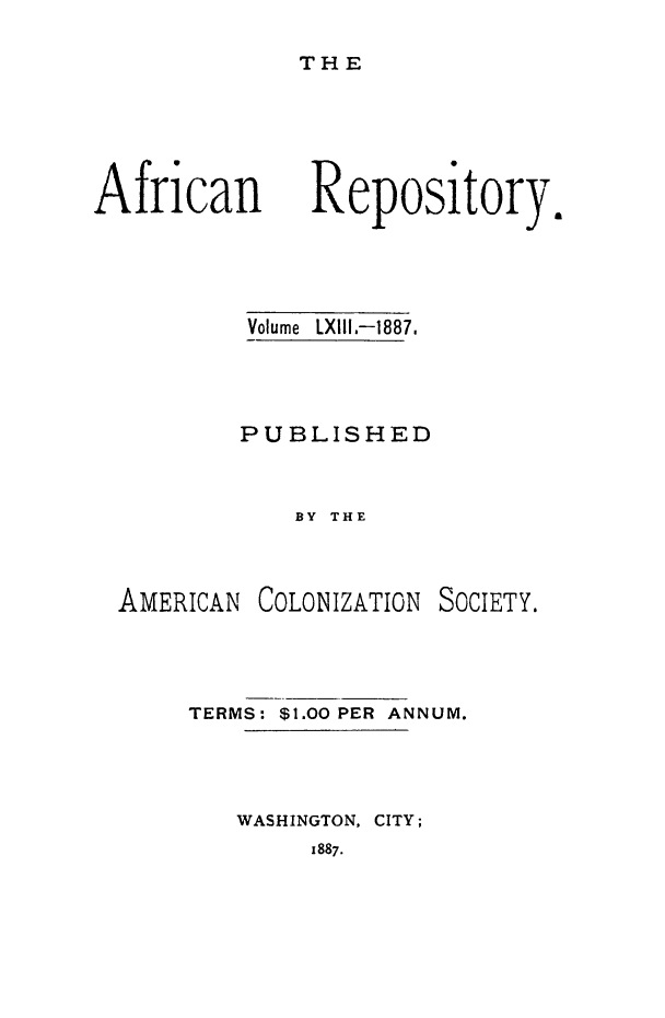 handle is hein.slavery/afrrpsty0063 and id is 1 raw text is: 
THE


African


Volume LXIII.-1887.



PUBLISHED


    BY THE


AMERICAN


COLONIZATION


SOCIETY.


TERMS: $1.00 PER ANNUM.



   WASHINGTON, CITY;
        1887.


Repository.


