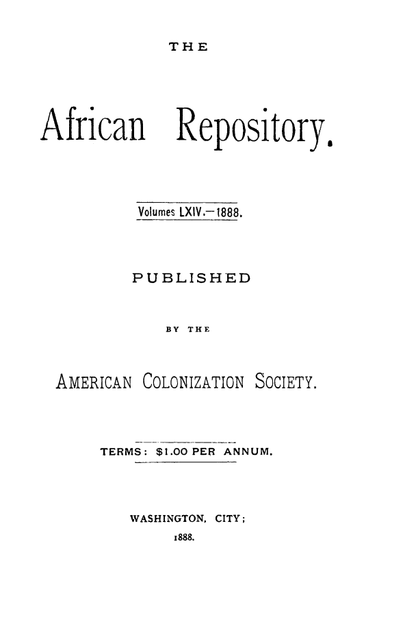 handle is hein.slavery/afrrpsty0064 and id is 1 raw text is: 

THE


African


Volumes LXIV.-1888.



PUBLISHED


    BY THE


AMERICAN


COLONIZATION


SOCIETY.


TERMS: $1.00 PER ANNUM.



   WASHINGTON, CITY;


z888.


Repository.


