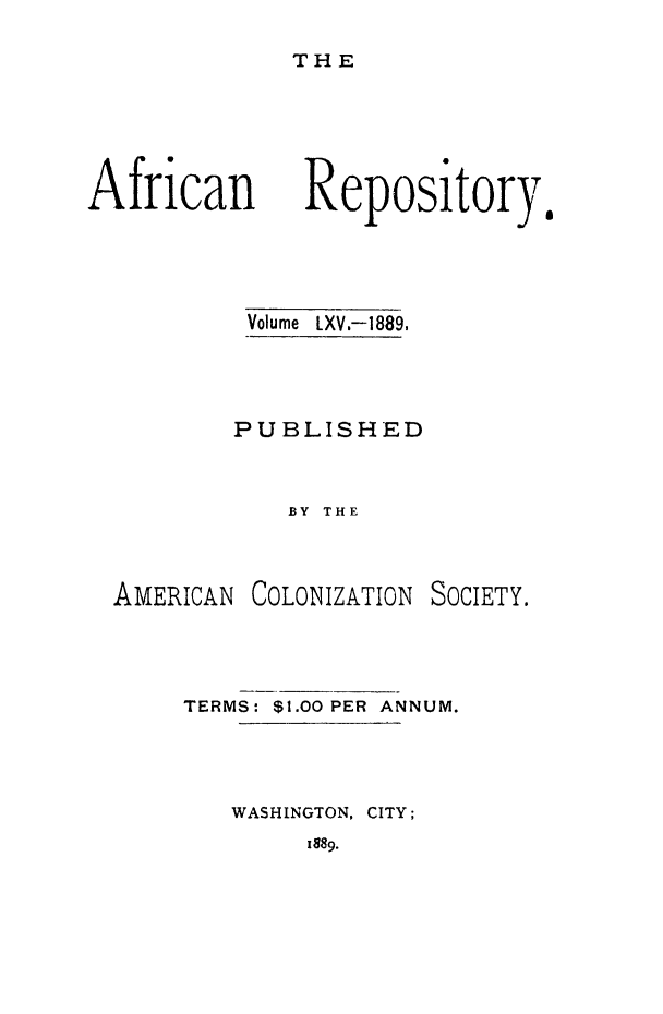 handle is hein.slavery/afrrpsty0065 and id is 1 raw text is: 
THE


African


Volume LXV.-1889,



PUBLISHED


    BY THE


AMERICAN


COLONIZATION


SOCIETY.


TERMS: $1.00 PER ANNUM.



   WASHINGTON, CITY;


1889.


Repository.


