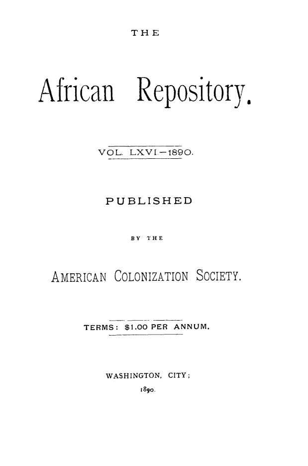 handle is hein.slavery/afrrpsty0066 and id is 1 raw text is: 

T HE


African


VOL. LXVI.-1890.




PUBLISHED


     BY THE


AMERICAN


COLONIZATION


SOCIETY.


TERMS: $1.00 PER ANNUM.




   WASHINGTON, CITY;


189o.


Repository.


