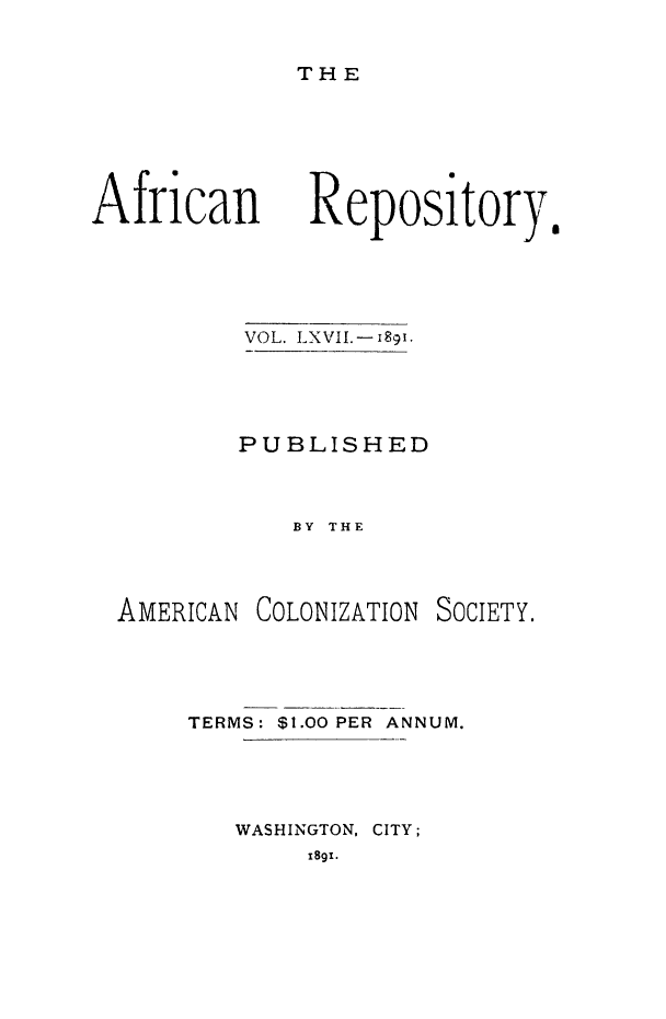 handle is hein.slavery/afrrpsty0067 and id is 1 raw text is: 

THE


African


VOL. LXVII.-i8gi.




PUBLISHED


    BY THE


AMERICAN


COLONIZATION


SOCIETY.


TERMS: $1.00 PER ANNUM.




   WASHINGTON, CITY;
        1891.


Repository,


