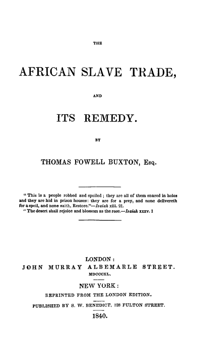 handle is hein.slavery/afsltrem0001 and id is 1 raw text is: THlE

AFRICAN SLAVE TRADE,
AND
ITS REMEDY.

THOMAS FOWELL BUXTON, Esq.
This is a people robbed and spoiled; they are all of them snared in holes
and they are hid in prison houses: they are for a prey, and none delivereth
for a spoil, and none saith, Restore.-Isaiak xiii. 21.
The desert shall rejoice and blossom as the rose.-Isaiah xxxv. I
LONDON:
JOHN MURRAY ALBEMARLE STREET.
MDOCCXL.
NEW YORK:
REPRINTED FROM THE LONDON EDITION.
PUBLISHED BY S. W. BENEDICT, 128 FULTON STREET.
1840.


