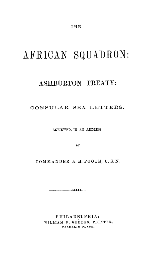handle is hein.slavery/afsqatcol0001 and id is 1 raw text is: 




THE


AFRICAN SQUADRON:





    ASHBURTON TREATY:




  CONSULAR SEA LETTERS.



        REVIEWED, IN AN ADDRESS


              BY



   COMMANDER A. H. FOOTE, U.S.N.


        -.000.





   PHILADELPHIA:
WILLIAM F. GEDDES, PRINTER,
     FRANKLIN PLACE.


