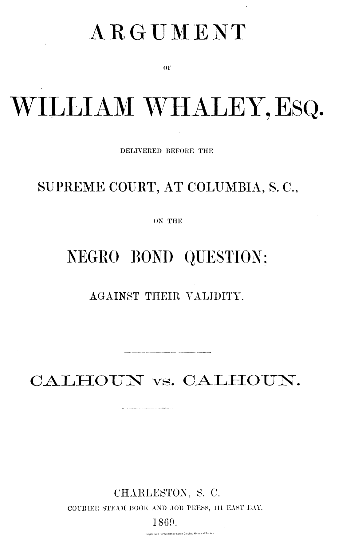 handle is hein.slavery/agwwds0001 and id is 1 raw text is: 

       ARGUMENT

                 OF



WILLIAMWHALEEsQ.


           DELIVERED BEFORE THE


SUPREME   COURT, AT COLUMBIA,  S. C.,


                ON THE


    NEGRO BOND QUESTION:


       AGAINST THEIR VALIDITY.


CALH3OUN ~


vs.


CH ARLESTON,


CALHOUN.


S. C.


COURER STEAM BOOK AND JOB PRESS, 111 EAST PAY.
            1869.


Imaged with Permission of South Carolina Historical Society


