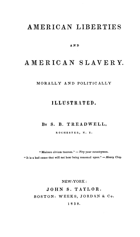 handle is hein.slavery/alibas0001 and id is 1 raw text is: AMERICAN LIBERTIES
AND
AMERICAN SLAVERY.

MORALLY AND POLITICALLY
ILLUSTRATED.
By S. B. TREADWELL,
ROCHESTER, N. T.
lMisirere civium tuorum. - Pity your countrymen.
It is a bad cause that will not bear being reasoned upon. -Henry Clay.
NEW-YORK:
JOHN S. TAYLOR.
BOSTON: WEEKS, JORDAN & Co.
1 8 3 8.


