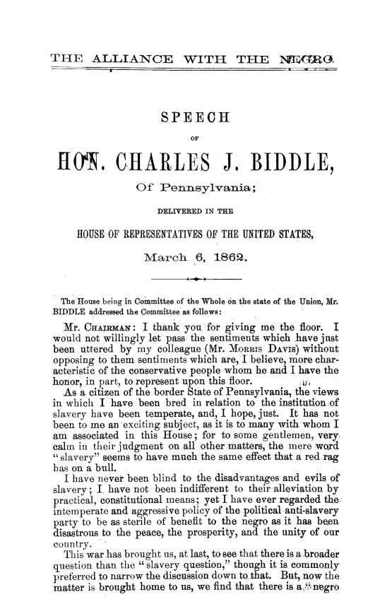 handle is hein.slavery/alngchbidpa0001 and id is 1 raw text is: 



THE ALLIANCE WITH THE Xi GRO3


                     SPEECH
                           OF

 HO. CHARLES J. BIDDLE,
                Of Pennsylvania;

                    DELIVERED IN THE

     HOUSE OF REPRESENTATIVES OF THE UNITED STATES,

                  March     6, 1862.


  The'House being in Committee of the Whole on the state of the Union, Mr.
BIDDLE addressed the Committee as follows:
  Mr. CHAIRMAN: I thank you for giving me the floor. I
would not willingly let pass the sentiments which have just
been uttered by my colleague (Mr. XoIRRis DAvIs) without
opposing to them sentiments which are, I believe, more char-
acteristic of the conservative people whom he and I have the
honor, in part, to represent upon this floor.   A
  As a citizen of the border State of Pennsylvania, the views
in which I have been bred in relation to the institution:of
slavery have been temperate, and, I hope, just. It has not
been to me an exciting subject, as it is to many with whom I
am associated in this House; for to some gentlemen, very
calm in their judgment on all other matters, the mere word
slavery seems to have much the same effect that a red rag
has on a bull.
  I have never been blind to the disadvantages and evils of
slavery; I have not been indifferent to their alleviation by.
practical, constitutional means; yet I have ever regarded the
intemperate and aggressive policy of the political anti-slavery
party to be as sterile of benefit to the negro as it has been
disastrous to the peace, the prosperity, and the unity of our
country.
  This war has brought us, at last, to see that there is a broader
question than the slavery question, though it is commonly
preferred to narrow the discussion down to that. But, now the
matter is brought home to us, we find that there is a, 'Snegro


