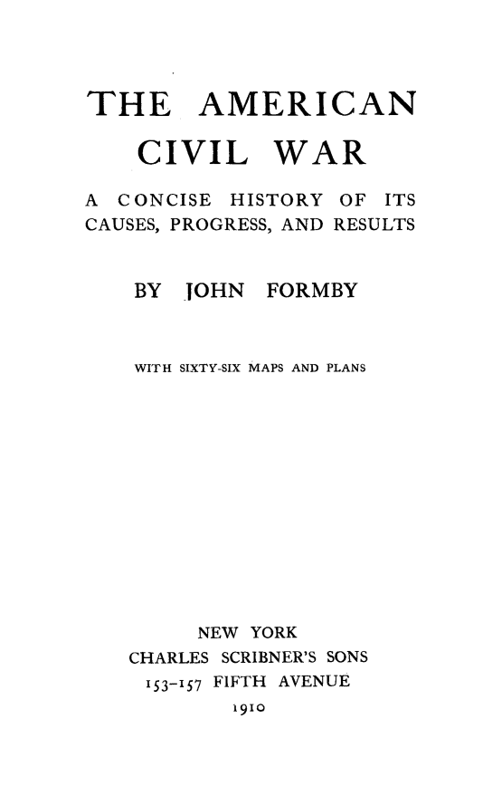 handle is hein.slavery/amcivwr0001 and id is 1 raw text is: 




THE AMERICAN

    CIVIL WAR

A CONCISE  HISTORY OF ITS
CAUSES, PROGRESS, AND RESULTS


    BY JOHN   FORMBY



    WITH SIXTY-SIX MAPS AND PLANS














        NEW YORK
   CHARLES SCRIBNER'S SONS
     153-157 FIFTH AVENUE
           1910



